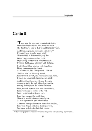 Purgatorio
Canto 8
’TWAS now the hour that turneth back desire
In those who sail the sea, and melts the heart,
The day they’ve said to their sweet friends farewell,
And the new pilgrim penetrates with love, 89
If he doth hear from far away a bell
That seemeth to deplore the dying day,
When I began to make of no avail
My hearing, and to watch one of the souls
Uprisen, that begged attention with its hand.
It joined and lifted upward both its palms,
Fixing its eyes upon the orient,
As if it said to God, “Naught else I care for.”
“Te lucis ante” so devoutly issued
Forth from its mouth, and with such dulcet notes,
It made me issue forth from my own mind.
And then the others, sweetly and devoutly,
Accompanied it through all the hymn entire,
Having their eyes on the supernal wheels.
Here, Reader, ﬁx thine eyes well on the truth,
For now indeed so subtile is the veil,
Surely to penetrate within is easy.
I saw that army of the gentle-born
Thereafterward in silence upward gaze,
As if in expectation, pale and humble;
And from on high come forth and down descend,
I saw two Angels with two ﬂaming swords,
Truncated and deprived of their points.
89
The word “pilgrim” is here used by Dante in a general sense, meaning any traveller.
49
 