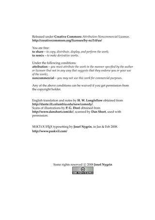 Released under Creative Commons Attribution-Noncommercial Licence.
http://creativecommons.org/licenses/by-nc/3.0/us/
You are free:
to share – to copy, distribute, display, and perform the work;
to remix – to make derivative works.
Under the following conditions:
attribution – you must attribute the work in the manner speciﬁed by the author
or licensor (but not in any way that suggests that they endorse you or your use
of the work);
noncommercial – you may not use this work for commercial purposes.
Any of the above conditions can be waived if you get permission from
the copyright holder.
English translation and notes by H. W. Longfellow obtained from
http://dante.ilt.columbia.edu/new/comedy/.
Scans of illustrations by P. G. Dor´e obtained from
http://www.danshort.com/dc/, scanned by Dan Short, used with
permission.
MIKTEX LATEX typesetting by Josef Nygrin, in Jan & Feb 2008.
http://www.paskvil.com/
Some rights reserved c 2008 Josef Nygrin
 