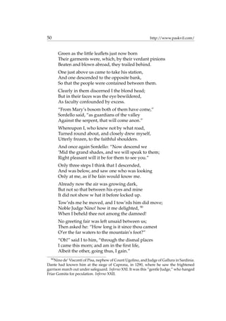 50 http://www.paskvil.com/
Green as the little leaﬂets just now born
Their garments were, which, by their verdant pinions
Beaten and blown abroad, they trailed behind.
One just above us came to take his station,
And one descended to the opposite bank,
So that the people were contained between them.
Clearly in them discerned I the blond head;
But in their faces was the eye bewildered,
As faculty confounded by excess.
“From Mary’s bosom both of them have come,”
Sordello said, “as guardians of the valley
Against the serpent, that will come anon.”
Whereupon I, who knew not by what road,
Turned round about, and closely drew myself,
Utterly frozen, to the faithful shoulders.
And once again Sordello: “Now descend we
’Mid the grand shades, and we will speak to them;
Right pleasant will it be for them to see you.”
Only three steps I think that I descended,
And was below, and saw one who was looking
Only at me, as if he fain would know me.
Already now the air was growing dark,
But not so that between his eyes and mine
It did not show w hat it before locked up.
Tow’rds me he moved, and I tow’rds him did move;
Noble Judge Nino! how it me delighted, 90
When I beheld thee not among the damned!
No greeting fair was left unsaid between us;
Then asked he: “How long is it since thou camest
O’er the far waters to the mountain’s foot?”
“Oh!” said I to him, “through the dismal places
I came this morn; and am in the ﬁrst life,
Albeit the other, going thus, I gain.”
90
Nino de’ Visconti of Pisa, nephew of Count Ugolino, and Judge of Gallura in Sardinia.
Dante had known him at the siege of Caprona, in 1290, where he saw the frightened
garrison march out under safeguard. Inferno XXI. It was this “gentle Judge,” who hanged
Friar Gomita for peculation. Inferno XXII.
 