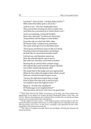 52 http://www.paskvil.com/
Up there?” And I to him: “At those three torches 95
With which this hither pole is all on ﬁre.”
And he to me: “The four resplendent stars
Thou sawest this morning are down yonder low,
And these have mounted up to where those were.”
As he was speaking, to himself Sordello
Drew him, and said, “Lo there our Adversary
And pointed with his ﬁnger to look thither.
Upon the side on which the little valley
No barrier hath, a serpent was; perchance
The same which gave to Eve the bitter food.
’Twixt grass and ﬂowers came on the evil streak,
Turning at times its head about, and licking
Its back like to a beast that smoothes itself
I did not see, and therefore cannot say
How the celestial falcons ’gan to move,
But well I saw that they were both in motion.
Hearing the air cleft by their verdant wings,
The serpent ﬂed, and round the Angels wheeled,
Up to their stations ﬂying back alike.
The shade that to the Judge had near approached
When he had called, throughout that whole assault
Had not a moment loosed its gaze on me.
“So may the light that leadeth thee on high
Find in thine own free-will as much of wax
As needful is up to the highest azure,” 96
Began it, “if some true intelligence
Of Valdimagra or its neighbourhood 97
Thou knowest, tell it me, who once was great there.
95
These three stars are the Alphae of Euridanus, of the Ship, and of the Golden Fish;
allegorically, if any allegory be wanted, the three Theological Virtues, Faith, Hope, and
Charity. The four morning stars, the Cardinal Virtues of active life, are already set; these
announce the evening and the life contemplative.
96
In the original al sommo smalto – to the highest enamel; referring either to the Ter-
restrial Paradise, enamelled with ﬂowers, or to the highest heaven enamelled with stars.
The azure-stone, pierre d’azur, or lapis lazuli, is perhaps a fair equivalent for the smalto,
particularly if the reference be to the sky.
97
The valley in Lunigiana, through which runs the Magra, dividing the Genoese and
Tuscan territories.
 