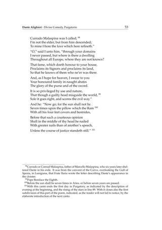 Dante Alighieri - Divine Comedy, Purgatorio 53
Currado Malaspina was I called; 98
I’m not the elder, but from him descended;
To mine I bore the love which here reﬁneth.”
“O,” said I unto him, “through your domains
I never passed, but where is there a dwelling
Throughout all Europe, where they are not known?
That fame, which doeth honour to your house,
Proclaims its Signors and proclaims its land,
So that he knows of them who ne’er was there.
And, as I hope for heaven, I swear to you
Your honoured family in naught abates
The glory of the purse and of the sword.
It is so privileged by use and nature,
That though a guilty head misguide the world, 99
Sole it goes right, and scorns the evil way.”
And he: “Now go; for the sun shall not lie
Seven times upon the pillow which the Ram 100
With all his four feet covers and bestrides,
Before that such a courteous opinion
Shall in the middle of thy head be nailed
With greater nails than of another’s speech,
Unless the course of justice standeth still.” 101
98
Currado or Conrad Malaspina, father of Marcello Malaspina, who six years later shel-
tered Dante in his exile. It was from the convent of the Corvo, overlooking the Gulf of
Spezia, in Lunigiana, that Frate Ilario wrote the letter describing Dante’s appearance in
the cloister.
99
Pope Boniface the Eighth.
100
Before the sun shall be seven times in Aries, or before seven years are passed.
101
With this canto ends the ﬁrst day in Purgatory, as indicated by the description of
evening at the beginning, and the rising of the stars in line 89. With it closes also the ﬁrst
subdivision of this part of the poem, indicated, as the reader will not fail to notice, by the
elaborate introduction of the next canto.
 