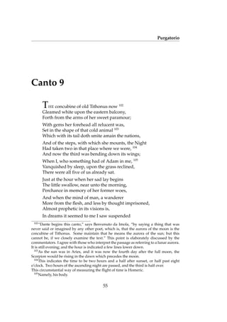 Purgatorio
Canto 9
THE concubine of old Tithonus now 102
Gleamed white upon the eastern balcony,
Forth from the arms of her sweet paramour;
With gems her forehead all relucent was,
Set in the shape of that cold animal 103
Which with its tail doth smite amain the nations,
And of the steps, with which she mounts, the Night
Had taken two in that place where we were, 104
And now the third was bending down its wings;
When I, who something had of Adam in me, 105
Vanquished by sleep, upon the grass reclined,
There were all ﬁve of us already sat.
Just at the hour when her sad lay begins
The little swallow, near unto the morning,
Perchance in memory of her former woes,
And when the mind of man, a wanderer
More from the ﬂesh, and less by thought imprisoned,
Almost prophetic in its visions is,
In dreams it seemed to me I saw suspended
102
“Dante begins this canto,” says Benvenuto da Imola, “by saying a thing that was
never said or imagined by any other poet, which is, that the aurora of the moon is the
concubine of Tithonus. Some maintain that he means the aurora of the sun; but this
cannot be, if we closely examine the text.” This point is elaborately discussed by the
commentators. I agree with those who interpret the passage as referring to a lunar aurora.
It is still evening; and the hour is indicated a few lines lower down.
103
As the sun was in Aries, and it was now the fourth day after the full moon, the
Scorpion would be rising in the dawn which precedes the moon.
104
This indicates the time to be two hours and a half after sunset, or half past eight
o’clock. Two hours of the ascending night are passed, and the third is half over.
This circumstantial way of measuring the ﬂight of time is Homeric.
105
Namely, his body.
55
 