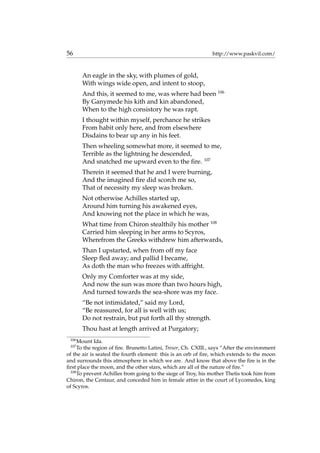 56 http://www.paskvil.com/
An eagle in the sky, with plumes of gold,
With wings wide open, and intent to stoop,
And this, it seemed to me, was where had been 106
By Ganymede his kith and kin abandoned,
When to the high consistory he was rapt.
I thought within myself, perchance he strikes
From habit only here, and from elsewhere
Disdains to bear up any in his feet.
Then wheeling somewhat more, it seemed to me,
Terrible as the lightning he descended,
And snatched me upward even to the ﬁre. 107
Therein it seemed that he and I were burning,
And the imagined ﬁre did scorch me so,
That of necessity my sleep was broken.
Not otherwise Achilles started up,
Around him turning his awakened eyes,
And knowing not the place in which he was,
What time from Chiron stealthily his mother 108
Carried him sleeping in her arms to Scyros,
Wherefrom the Greeks withdrew him afterwards,
Than I upstarted, when from off my face
Sleep ﬂed away; and pallid I became,
As doth the man who freezes with affright.
Only my Comforter was at my side,
And now the sun was more than two hours high,
And turned towards the sea-shore was my face.
“Be not intimidated,” said my Lord,
“Be reassured, for all is well with us;
Do not restrain, but put forth all thy strength.
Thou hast at length arrived at Purgatory;
106
Mount Ida.
107
To the region of ﬁre. Brunetto Latini, Tresor, Ch. CXIII., says “After the environment
of the air is seated the fourth element: this is an orb of ﬁre, which extends to the moon
and surrounds this atmosphere in which we are. And know that above the ﬁre is in the
ﬁrst place the moon, and the other stars, which are all of the nature of ﬁre.”
108
To prevent Achilles from going to the siege of Troy, his mother Thetis took him from
Chiron, the Centaur, and conceded him in female attire in the court of Lycomedes, king
of Scyros.
 