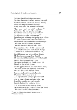 Dante Alighieri - Divine Comedy, Purgatorio 57
See there the cliff that closes it around;
See there the entrance, where it seems disjoined.
Whilom at dawn, which doth precede the day,
When inwardly thy spirit was asleep
Upon the ﬂowers that deck the land below,
There came a Lady and said: ‘I am Luc´ıa; 109
Let me take this one up, who is asleep;
So will I make his journey easier for him.’
Sordello and the other noble shapes 110
Remained; she took thee, and, as day grew bright,
Upward she came, and I upon her footsteps.
She laid thee here; and ﬁrst her beauteous eyes
That open entrance pointed out to me;
Then she and sleep together went away.”
In guise of one whose doubts are reassured,
And who to conﬁdence his fear doth change,
After the truth has been discovered to him,
So did I change; and when without disquiet
My Leader saw me, up along the cliff
He moved, and I behind him, tow’rd the height.
Reader, thou seest well how I exalt
My theme, and therefore if with greater art
I fortify it, marvel not thereat.
Nearer approached we, and were in such place,
That there, where ﬁrst appeared to me a rift
Like to a crevice that disparts a wall,
I saw a portal, and three stairs beneath,
Diverse in colour, to go up to it,
And a gate-keeper, who yet spake no word.
And as I opened more and more mine eyes,
I saw him seated on the highest stair,
Such in the face that I endured it not.
And in his hand he had a naked sword,
Which so reﬂected back the sunbeams tow’rds us,
That oft in vain I lifted up mine eyes.
109
Luc´ıa, the Enlightening Grace of heaven. Inferno II.
110
Nino and Conrad.
 
