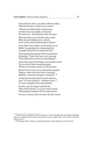 Dante Alighieri - Divine Comedy, Purgatorio 59
First with the white, and after with the yellow,
Plied he the door, so that I was content.
“Whenever faileth either of these keys
So that it turn not rightly in the lock,”
He said to us, “this entrance doth not open.
More precious one is, but the other needs
More art and intellect ere it unlock,
For it is that which doth the knot unloose.
From Peter I have them; and he bade me err
Rather in opening than in keeping shut,
If people but fall down before my feet.”
Then pushed the portals Of the sacred door,
Eclaiming: “Enter; but I give you warning
That forth returns whoever looks behind.”
And when upon their hinges were turned round
The swivels of that consecrated gate,
Which are of metal, massive and sonorous,
Roared not so loud, nor so discordant seemed
Tarpeia, when was ta’en from it the good
Metellus, wherefore meagre it remained. 114
At the ﬁrst thunder-peal I turned attentive,
And “Te Deum laudamus” seemed to hear 115
In voices mingled with sweet melody.
Exactly such an image rendered me
That which I heard, as we are wont to catch,
When people singing with the organ stand;
For now we hear, and now hear not, the words.
114
When Caesar robbed the Roman treasury on the Tarpejan hill, the tribune Metellus
strove to defend it; but Caesar, drawing his sword, said to him, “It is easier to do this
than to say it.”
115
The hymn of St. Ambrose, universally known in the churches as the Te Deum.
 
