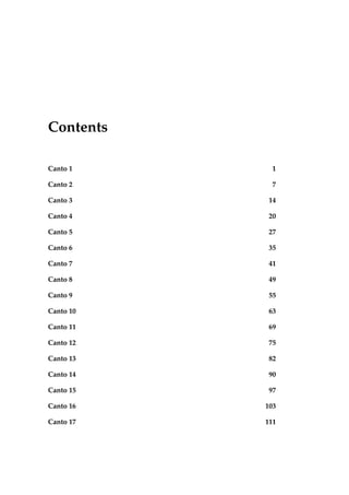 Contents
Canto 1 1
Canto 2 7
Canto 3 14
Canto 4 20
Canto 5 27
Canto 6 35
Canto 7 41
Canto 8 49
Canto 9 55
Canto 10 63
Canto 11 69
Canto 12 75
Canto 13 82
Canto 14 90
Canto 15 97
Canto 16 103
Canto 17 111
 