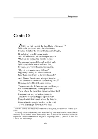 Purgatorio
Canto 10
WHEN we had crossed the threshhold of the door 116
Which the perverted love of souls disuses,
Because it makes the crooked way seem straight,
Re-echoing I heard it closed again;
And if I had turned back mine eyes upon it,
What for my failing had been ﬁt excuse?
We mounted upward through a rifted rock,
Which undulated to this side and that,
Even as a wave receding and advancing.
“Here it behoves us use a little art,”
Began my Leader, “to adapt ourselves
Now here, now there, to the receding side.”
And this our footsteps so infrequent made,
That sooner had the moon’s decreasing disk 117
Regained its bed to sink again to rest,
Than we were forth from out that needle’s eye;
But when we free and in the open were
There where the mountain backward piles itself,
I wearied out, and both of us uncertain
About our way, we stopped upon a plain
More desolate than roads across the deserts.
From where its margin borders on the void,
To foot of the high bank that ever rises,
116
In this canto is described the First Circle of Purgatory, where the sin Pride is pun-
ished.
117
It being now Easter Monday, and the fourth day after the full moon, the hour here
indicated would be four hours after sunrise. And as the sun was more than two hours
high when Dante found himself at the gate of Purgatory (Canto IX.), he was an hour and
a half in this needle’s eye.
63
 
