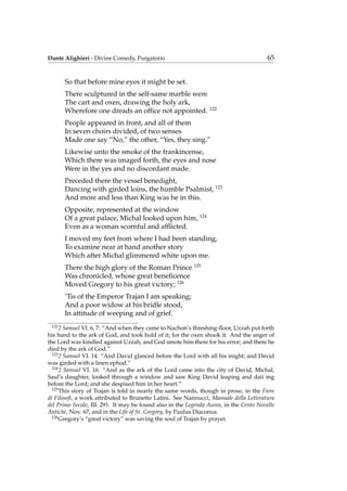 Dante Alighieri - Divine Comedy, Purgatorio 65
So that before mine eyes it might be set.
There sculptured in the self-same marble were
The cart and oxen, drawing the holy ark,
Wherefore one dreads an ofﬁce not appointed. 122
People appeared in front, and all of them
In seven choirs divided, of two senses
Made one say “No,” the other, “Yes, they sing.”
Likewise unto the smoke of the frankincense,
Which there was imaged forth, the eyes and nose
Were in the yes and no discordant made.
Preceded there the vessel benedight,
Dancing with girded loins, the humble Psalmist, 123
And more and less than King was he in this.
Opposite, represented at the window
Of a great palace, Michal looked upon him, 124
Even as a woman scornful and afﬂicted.
I moved my feet from where I had been standing,
To examine near at hand another story
Which after Michal glimmered white upon me.
There the high glory of the Roman Prince 125
Was chronicled, whose great beneﬁcence
Moved Gregory to his great victory; 126
’Tis of the Emperor Trajan I am speaking;
And a poor widow at his bridle stood,
In attitude of weeping and of grief.
122
2 Samuel VI. 6, 7: “And when they came to Nachon’s threshing-ﬂoor, Uzzah put forth
his hand to the ark of God, and took hold of it; for the oxen shook it. And the anger of
the Lord was kindled against Uzzah, and God smote him there for his error; and there he
died by the ark of God.”
123
2 Samuel VI. 14: “And David glanced before the Lord with all his might; and David
was girded with a linen ephod.”
124
2 Samuel VI. 16: “And as the ark of the Lord came into the city of David, Michal,
Saul’s daughter, looked through a window and saw King David leaping and daii mg
before the Lord; and she despised him in her heart.”
125
This story of Trajan is told in nearly the same words, though in prose, in the Fiore
di Filosoﬁ, a work attributed to Brunetto Latini. See Nannucci, Manuale della Letteratura
del Primo Secolo, III. 291. It may be found also in the Legenda Aurea, in the Cento Novelle
Antiche, Nov. 67, and in the Life of St. Gregory, by Paulus Diaconus.
126
Gregory’s “great victory” was saving the soul of Trajan by prayer.
 