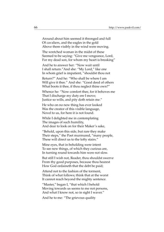 66 http://www.paskvil.com/
Around about him seemed it thronged and full
Of cavaliers, and the eagles in the gold
Above them visibly in the wind were moving.
The wretched woman in the midst of these
Seemed to be saying: “Give me vengeance, Lord,
For my dead son, for whom my heart is breaking”
And he to answer her: “Now wait until
I shall return.”And she: “My Lord,” like one
In whom grief is impatient, “shouldst thou not
Return?” And he: “Who shall be where I am
Will give it thee.” And she: “Good deed of others
What boots it thee, if thou neglect thine own?”
Whence he: “Now comfort thee, for it behoves me
That I discharge my duty ere I move;
Justice so wills, and pity doth retain me.”
He who on no new thing has ever looked
Was the creator of this visible language,
Novel to us, for here it is not found.
While I delighted me in contemplating
The images of such humility,
And dear to look on for their Maker’s sake,
“Behold, upon this side, but rare they make
Their steps,” the Poet murmured, “many people,
These will direct us to the lofty stairs.”
Mine eyes, that in beholding were intent
To see new things, of which they curious are,
In turning round towards him were not slow.
But still I wish not, Reader, thou shouldst swerve
From thy good purposes, because thou hearest
How God ordaineth that the debt be paid;
Attend not to the fashion of the torment,
Think of what follows; think that at the worst
It cannot reach beyond the mighty sentence.
“Master,” began I, “that which I behold
Moving towards us seems to me not persons,
And what I know not, so in sight I waver.”
And he to me: “The grievous quality
 