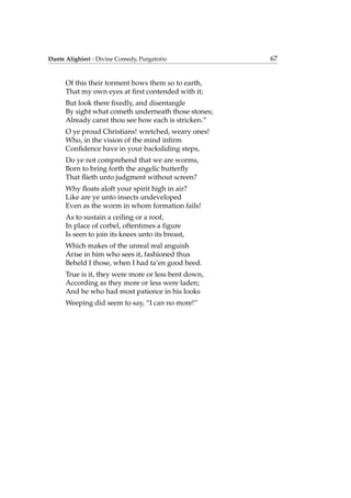Dante Alighieri - Divine Comedy, Purgatorio 67
Of this their torment bows them so to earth,
That my own eyes at ﬁrst contended with it;
But look there ﬁxedly, and disentangle
By sight what cometh underneath those stones;
Already canst thou see how each is stricken.”
O ye proud Christians! wretched, weary ones!
Who, in the vision of the mind inﬁrm
Conﬁdence have in your backsliding steps,
Do ye not comprehend that we are worms,
Born to bring forth the angelic butterﬂy
That ﬂieth unto judgment without screen?
Why ﬂoats aloft your spirit high in air?
Like are ye unto insects undeveloped
Even as the worm in whom formation fails!
As to sustain a ceiling or a roof,
In place of corbel, oftentimes a ﬁgure
Is seen to join its knees unto its breast,
Which makes of the unreal real anguish
Arise in him who sees it, fashioned thus
Beheld I those, when I had ta’en good heed.
True is it, they were more or less bent down,
According as they more or less were laden;
And he who had most patience in his looks
Weeping did seem to say, “I can no more!”
 