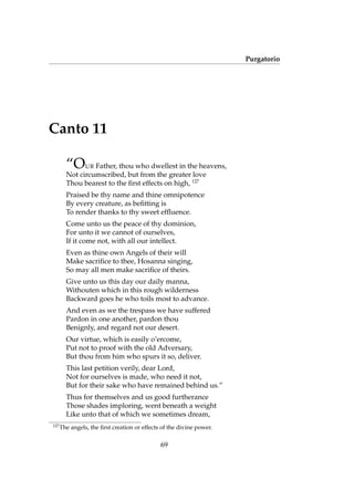 Purgatorio
Canto 11
“OUR Father, thou who dwellest in the heavens,
Not circumscribed, but from the greater love
Thou bearest to the ﬁrst effects on high, 127
Praised be thy name and thine omnipotence
By every creature, as beﬁtting is
To render thanks to thy sweet efﬂuence.
Come unto us the peace of thy dominion,
For unto it we cannot of ourselves,
If it come not, with all our intellect.
Even as thine own Angels of their will
Make sacriﬁce to thee, Hosanna singing,
So may all men make sacriﬁce of theirs.
Give unto us this day our daily manna,
Withouten which in this rough wilderness
Backward goes he who toils most to advance.
And even as we the trespass we have suffered
Pardon in one another, pardon thou
Benignly, and regard not our desert.
Our virtue, which is easily o’ercome,
Put not to proof with the old Adversary,
But thou from him who spurs it so, deliver.
This last petition verily, dear Lord,
Not for ourselves is made, who need it not,
But for their sake who have remained behind us.”
Thus for themselves and us good furtherance
Those shades imploring, went beneath a weight
Like unto that of which we sometimes dream,
127
The angels, the ﬁrst creation or effects of the divine power.
69
 