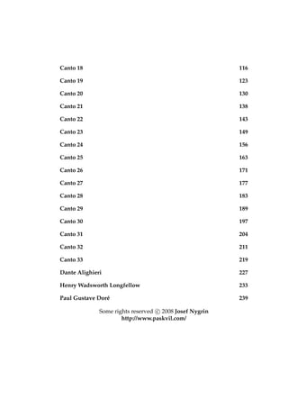 Canto 18 116
Canto 19 123
Canto 20 130
Canto 21 138
Canto 22 143
Canto 23 149
Canto 24 156
Canto 25 163
Canto 26 171
Canto 27 177
Canto 28 183
Canto 29 189
Canto 30 197
Canto 31 204
Canto 32 211
Canto 33 219
Dante Alighieri 227
Henry Wadsworth Longfellow 233
Paul Gustave Dor´e 239
Some rights reserved c 2008 Josef Nygrin
http://www.paskvil.com/
 