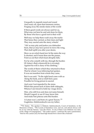 70 http://www.paskvil.com/
Unequally in anguish round and round
And weary all, upon that foremost cornice,
Purging away the smoke-stains of the world
If there good words are always said for us,
What may not here be said and done for them,
By those who have a good root to their will?
Well may we help them wash away the marks
That hence they carried, so that clean and light
They may ascend unto the starry wheels!
“Ah! so may pity and justice you disburden
Soon, that ye may have power to move the wing,
That shall uplift you after your desire,
Show us on which hand tow’rd the stairs the way
Is shortest, and if more than one the passes,
Point us out that which least abruptly falls;
For he who cometh with me, through the burden
Of Adam’s ﬂesh wherewith he is invested,
Against his will is chary of his climbing.”
The words of theirs which they returned to those
That he whom I was following had spoken,
It was not manifest from whom they came,
But it was said: “To the right hand come with us
Along the bank, and ye shall ﬁnd a pass
Possible for living person to ascend.
And were I not impeded by the stone,
Which this proud neck of mine doth subjugate,
Whence I am forced to hold my visage down,
Him, who still lives and does not name himself,
Would I regard, to see if I may know him
And make him piteous unto this burden.
A Latian was I, and born of a great Tuscan; 128
Guglielmo Aldobrandeschi was my father;
128
Or Italian. The speaker is Omberto Aldobrandeschi, Count of Santaﬁore, in the
Maremma of Siena. “The Counts of Santaﬁore were, and are, and almost always will
be at war with the Sienese,” says the Ottimo. In one of these wars Omberto was slain,
at the village of Campagnatico. “The author means,” continues the same commentator,
“that he who cannot carry his head high should bow it down like a bulrush.”
 