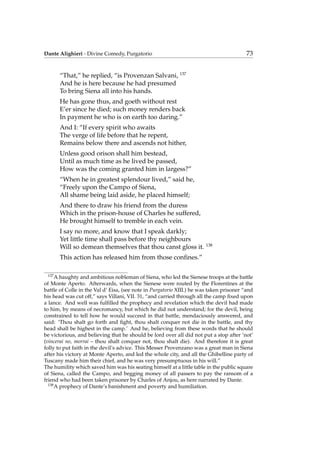 Dante Alighieri - Divine Comedy, Purgatorio 73
“That,” he replied, “is Provenzan Salvani, 137
And he is here because he had presumed
To bring Siena all into his hands.
He has gone thus, and goeth without rest
E’er since he died; such money renders back
In payment he who is on earth too daring.”
And I: “If every spirit who awaits
The verge of life before that he repent,
Remains below there and ascends not hither,
Unless good orison shall him bestead,
Until as much time as he lived be passed,
How was the coming granted him in largess?”
“When he in greatest splendour lived,” said he,
“Freely upon the Campo of Siena,
All shame being laid aside, he placed himself;
And there to draw his friend from the duress
Which in the prison-house of Charles he suffered,
He brought himself to tremble in each vein.
I say no more, and know that I speak darkly;
Yet little time shall pass before thy neighbours
Will so demean themselves that thou canst gloss it. 138
This action has released him from those conﬁnes.”
137
A haughty and ambitious nobleman of Siena, who led the Sienese troops at the battle
of Monte Aperto. Afterwards, when the Sienese were routed by the Florentines at the
battle of Colle in the Val d’ Eisa, (see note in Purgatorio XIII.) he was taken prisoner “and
his head was cut off,” says Villani, VII. 31, “and carried through all the camp ﬁxed upon
a lance. And well was fulﬁlled the prophecy and revelation which the devil had made
to him, by means of necromancy, but which he did not understand; for the devil, being
constrained to tell how he would succeed in that battle, mendaciously answered, and
said: ‘Thou shalt go forth and ﬁght, thou shalt conquer not die in the battle, and thy
head shall be highest in the camp.’ And he, believing from these words that he should
be victorious, and believing that he should be lord over all did not put a stop after ‘not’
(vincerai no, morrai – thou shalt conquer not, thou shalt die). And therefore it is great
folly to put faith in the devil’s advice. This Messer Provenzano was a great man in Siena
after his victory at Monte Aperto, and led the whole city, and all the Ghibelline party of
Tuscany made him their chief, and he was very presumptuous in his will.”
The humility which saved him was his seating himself at a little table in the public square
of Siena, called the Campo, and begging money of all passers to pay the ransom of a
friend who had been taken prisoner by Charles of Anjou, as here narrated by Dante.
138
A prophecy of Dante’s banishment and poverty and humiliation.
 
