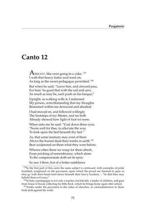 Purgatorio
Canto 12
ABREAST, like oxen going in a yoke, 139
I with that heavy-laden soul went on,
As long as the sweet pedagogue permitted; 140
But when he said, “Leave him, and onward pass,
For here ’tis good that with the sail and oars,
As much as may be, each push on his barque;”
Upright, as walking wills it, I redressed
My person, notwithstanding that my thoughts
Remained within me downcast and abashed.
I had moved on, and followed willingly
The footsteps of my Master, and we both
Already showed how light of foot we were,
When unto me he said: “Cast down thine eyes;
’Twere well for thee, to alleviate the way,
To look upon the bed beneath thy feet.”
As, that some memory may exist of them
Above the buried dead their tombs in earth 141
Bear sculptured on them what they were before;
Whence often there we weep for them afresh,
From pricking of remembrance, which alone
To the compassionate doth set its spur;
So saw I there, but of a better semblance
139
In the ﬁrst part of this canto the same subject is continued, with examples of pride
humbled, sculptured on the pavement, upon which the proud are doomed to gaze as
they go with their heads bent down beneath their heavy burdens, – “So that they may
behold their evil ways.”
140
In Italy a pedagogue is not only a teacher, but literally a leader of children, and goes
from house to house collecting his little ﬂock, which he brings home again after school.
141
Tombs under the pavement in the aisles of churches, in contradistinction to those
built aloft against the walls.
75
 