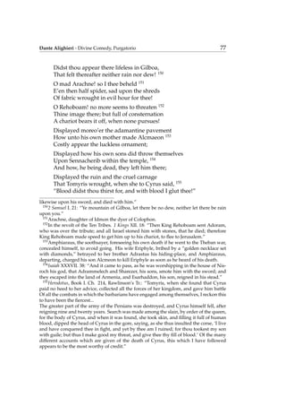 Dante Alighieri - Divine Comedy, Purgatorio 77
Didst thou appear there lifeless in Gilboa,
That felt thereafter neither rain nor dew! 150
O mad Arachne! so I thee beheld 151
E’en then half spider, sad upon the shreds
Of fabric wrought in evil hour for thee!
O Rehoboam! no more seems to threaten 152
Thine image there; but full of consternation
A chariot bears it off, when none pursues!
Displayed moreo’er the adamantine pavement
How unto his own mother made Alcmaeon 153
Costly appear the luckless ornament;
Displayed how his own sons did throw themselves
Upon Sennacherib within the temple, 154
And how, he being dead, they left him there;
Displayed the ruin and the cruel carnage
That Tomyris wrought, when she to Cyrus said, 155
“Blood didst thou thirst for, and with blood I glut thee!”
likewise upon his sword, and died with him.”
150
2 Samuel I. 21: “Ye mountain of Gilboa, let there be no dew, neither let there be rain
upon you.”
151
Arachne, daughter of Idmon the dyer of Colophon.
152
In the revolt of the Ten Tribes. 1 Kings XII. 18: “Then King Rehoboam sent Adoram,
who was over the tribute; and all Israel stoned him with stones, that he died; therefore
King Rehoboam made speed to get him up to his chariot, to ﬂee to Jerusalem.”
153
Amphiaraus, the soothsayer, foreseeing his own death if he went to the Theban war,
concealed himself, to avoid going. His wife Eriphyle, bribed by a “golden necklace set
with diamonds,” betrayed to her brother Adrastus his hiding-place, and Amphiaraus,
departing, charged his son Alcmeon to kill Eriphyle as soon as he heard of his death.
154
Isaiah XXXVII. 38: “And it came to pass, as he was worshipping in the house of Nis-
roch his god, that Adrammelech and Sharezer, his sons, smote him with the sword; and
they escaped into the land of Armenia, and Esarhaddon, his son, reigned in his stead.”
155
Herodotus, Book I. Ch. 214, Rawlinson’s Tr.: “Tomyris, when she found that Cyrus
paid no heed to her advice, collected all the forces of her kingdom, and gave him battle
Of all the combats in which the barbarians have engaged among themselves, I reckon this
to have been the ﬁercest...
The greater part of the army of the Persians was destroyed, and Cyrus himself fell, after
reigning nine and twenty years. Search was made among the slain, by order of the queen,
for the body of Cyrus, and when it was found, she took skin, and ﬁlling it full of human
blood, dipped the head of Cyrus in the gore, saying, as she thus insulted the corse, ‘I live
and have conquered thee in ﬁght, and yet by thee am I ruined; for thou tookest my son
with guile; but thus I make good my threat, and give thee thy ﬁll of blood.’ Of the many
different accounts which are given of the death of Cyrus, this which I have followed
appears to be the most worthy of credit.”
 
