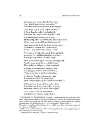 78 http://www.paskvil.com/
Displayed how routed ﬂed the Assyrians
After that Holofernes had been slain, 156
And likewise the remainder of that slaughter
I saw there Troy in ashes and in caverns; 157
O Ilion! thee, how abject and debased,
Displayed the image that is there discerned!
Whoe’er of pencil master was or stile,
That could portray the shades and traits which there
Would cause each subtile genius to admire?
Dead seemed the dead, the living seemed alive;
Better than I saw not who saw the truth,
All that I trod upon while bowed I went.
Now wax ye proud, and on with looks uplifted,
Ye sons of Eve, and bow not down your faces
So that ye may behold your evil ways!
More of the mount by us was now encompassed,
And far more spent the circuit of the sun,
Than had the mind preoccupied imagined,
When he, who ever watchful in advance
Was going on, began: “Lift up thy head,
’Tis no more time to go thus meditating
Lo there an Angel who is making haste
To come towards us; lo, returning is
From service of the day the sixth handmaiden, 158
With reverence thine acts and looks adorn,
So that he may delight to speed us upward;
Think that this day will never dawn again.”
I was familiar with his admonition
Ever to lose no time; so on this theme
156
After Judith had slain Holofernes. Judith XV. I: “And when they that were in the tents
heard, they were astonished at the thing that was done. And fear and trembling fell upon
them, so that there was no man that durst abide in the sight of his neighbour, but, rushing
out altogether, they ﬂed into every way of the plain and of the hill country...
Now when the children of Israel heard it, they all fell upon them with one consent, and
slew them unto Chobai.”
157
This tercet unites the “I saw”, “O” and “Displayed” of the preceding passage, and
binds the whole as with a selvage.
158
The sixth hour of the day, or noon of the second day.
 