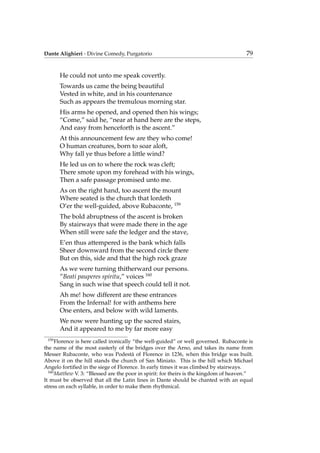 Dante Alighieri - Divine Comedy, Purgatorio 79
He could not unto me speak covertly.
Towards us came the being beautiful
Vested in white, and in his countenance
Such as appears the tremulous morning star.
His arms he opened, and opened then his wings;
“Come,” said he, “near at hand here are the steps,
And easy from henceforth is the ascent.”
At this announcement few are they who come!
O human creatures, born to soar aloft,
Why fall ye thus before a little wind?
He led us on to where the rock was cleft;
There smote upon my forehead with his wings,
Then a safe passage promised unto me.
As on the right hand, too ascent the mount
Where seated is the church that lordeth
O’er the well-guided, above Rubaconte, 159
The bold abruptness of the ascent is broken
By stairways that were made there in the age
When still were safe the ledger and the stave,
E’en thus attempered is the bank which falls
Sheer downward from the second circle there
But on this, side and that the high rock graze
As we were turning thitherward our persons.
”Beati pauperes spiritu,” voices 160
Sang in such wise that speech could tell it not.
Ah me! how different are these entrances
From the Infernal! for with anthems here
One enters, and below with wild laments.
We now were hunting up the sacred stairs,
And it appeared to me by far more easy
159
Florence is here called ironically “the well-guided” or well governed. Rubaconte is
the name of the most easterly of the bridges over the Arno, and takes its name from
Messer Rubaconte, who was Podest`a of Florence in 1236, when this bridge was built.
Above it on the hill stands the church of San Miniato. This is the hill which Michael
Angelo fortiﬁed in the siege of Florence. In early times it was climbed by stairways.
160
Matthew V. 3: “Blessed are the poor in spirit: for theirs is the kingdom of heaven.”
It must be observed that all the Latin lines in Dante should be chanted with an equal
stress on each syllable, in order to make them rhythmical.
 
