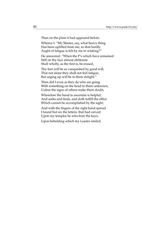 80 http://www.paskvil.com/
Than on the plain it had appeared before.
Whence I: “My Master, say, what heavy thing
Has been uplifted from me, so that hardly
Aught of fatigue is felt by me in wlaking?”
He answered: “When the P’s which have remained
Still on thy face almost obliterate
Shall wholly, as the ﬁrst is, be erased,
Thy feet will be so vanquished by good will,
That not alone they shall not feel fatigue,
But urging up will be to them delight.”
Then did I even as they do who are going
With something on the head to them unknown,
Unless the signs of others make them doubt,
Wherefore the hand to ascertain is helpful,
And seeks and ﬁnds, and doth fulﬁll the ofﬁce
Which cannot be accomplished by the sight;
And with the ﬁngers of the right hand spread
I found but six the letters, that had carved
Upon my temples he who bore the keys;
Upon beholding which my Leader smiled.
 