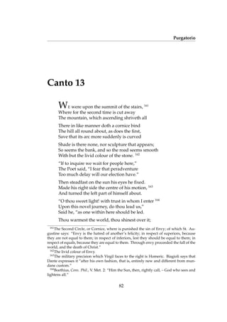 Purgatorio
Canto 13
WE were upon the summit of the stairs, 161
Where for the second time is cut away
The mountain, which ascending shriveth all
There in like manner doth a cornice bind
The hill all round about, as does the ﬁrst,
Save that its arc more suddenly is curved
Shade is there none, nor sculpture that appears;
So seems the bank, and so the road seems smooth
With but the livid colour of the stone. 162
“If to inquire we wait for people here,”
The Poet said, “I fear that peradventure
Too much delay will our election have.”
Then steadfast on the sun his eyes he ﬁxed.
Made his right side the centre of his motion, 163
And turned the left part of himself about.
“O thou sweet light! with trust in whom I enter 164
Upon this novel journey, do thou lead us,”
Said he, “as one within here should be led.
Thou warmest the world, thou shinest over it;
161
The Second Circle, or Cornice, where is punished the sin of Envy; of which St. Au-
gustine says: “Envy is the hatred of another’s felicity; in respect of superiors, because
they are not equal to them; in respect of inferiors, lest they should be equal to them; in
respect of equals, because they are equal to them. Through envy proceeded the fall of the
world, and the death of Christ.”
162
The livid colour of Envy.
163
The military precision which Virgil faces to the right is Homeric. Biagioli says that
Dante expresses it “after his own fashion, that is, entirely new and different from mun-
dane custom.”
164
Boethius, Cons. Phil., V. Met. 2: “Him the Sun, then, rightly call, – God who sees and
lightens all.”
82
 