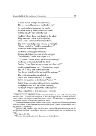 Dante Alighieri - Divine Comedy, Purgatorio 83
If other reason prompt not otherwise,
Thy rays should evermore our leaders be!”
As much as here is counted for a mile,
So much already there had we advanced
In little time, by dint of ready will;
And tow’rds us there were heard to ﬂy, albeit
They were not visible, spirits uttering
Unto Love’s table courteous invitations,
The ﬁrst voice that passed onward in its ﬂight,
“Vinum non habent,” said in accents loud, 165
And went reiterating it behind us.
And ere it wholly grew inaudible
Because of distance, passed another, crying,
“I am Orestes!” and it also stayed not. 166
“O,” said I, “Father, these, what voices are they?”
And even as I asked, behold the third,
Saying: “Love those from whom ye have had evil! 167
And the good Master said: “This circle scourges
The sin of envy, and on that account
Are drawn from love the lashes of the scourge. 168
The bridle of another sound shall be;
I think that thou wilt hear it, as I judge,
Before thou comest to the Pass of Pardon. 169
But ﬁx thine eyes athwart the air right steadfast,
And people thou wilt see before us sitting,
And each one close against the cliff is seated.”
Then wider than at ﬁrst mine eyes I opened;
165
John II. 3: “And when they wanted wine, the mother of Jesus saith unto him, They
have no wine.” Examples are ﬁrst given of the virtue opposite the vice here punished.
These are but “airy tongues that syllable men’s names;” and it must not be supposed that
the persons alluded to are actually passing in the air.
166
The name of Orestes is here shouted on account of the proverbial friendship between
him and Pylades. When Orestes was condemned to death, Pylades tried to take his place,
exclaiming, “I am Orestes.”
167
Matthew V. 44: “But I say unto you, Love your enemies, bless them that curse you, do
good to them that hate you, and pray for them which despitefully use you and persecute
you.”
168
See Canto XIV. 147.
169
The next stairway leading from the second to the third circle.
 