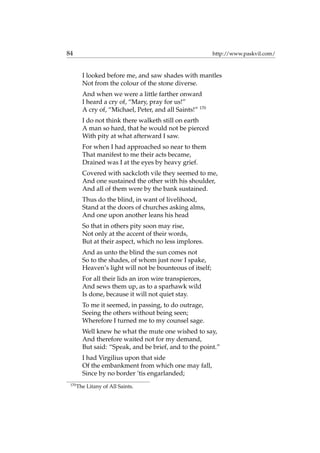 84 http://www.paskvil.com/
I looked before me, and saw shades with mantles
Not from the colour of the stone diverse.
And when we were a little farther onward
I heard a cry of, “Mary, pray for us!”
A cry of, “Michael, Peter, and all Saints!” 170
I do not think there walketh still on earth
A man so hard, that he would not be pierced
With pity at what afterward I saw.
For when I had approached so near to them
That manifest to me their acts became,
Drained was I at the eyes by heavy grief.
Covered with sackcloth vile they seemed to me,
And one sustained the other with his shoulder,
And all of them were by the bank sustained.
Thus do the blind, in want of livelihood,
Stand at the doors of churches asking alms,
And one upon another leans his head
So that in others pity soon may rise,
Not only at the accent of their words,
But at their aspect, which no less implores.
And as unto the blind the sun comes not
So to the shades, of whom just now I spake,
Heaven’s light will not be bounteous of itself;
For all their lids an iron wire transpierces,
And sews them up, as to a sparhawk wild
Is done, because it will not quiet stay.
To me it seemed, in passing, to do outrage,
Seeing the others without being seen;
Wherefore I turned me to my counsel sage.
Well knew he what the mute one wished to say,
And therefore waited not for my demand,
But said: “Speak, and be brief, and to the point.”
I had Virgilius upon that side
Of the embankment from which one may fall,
Since by no border ’tis engarlanded;
170
The Litany of All Saints.
 