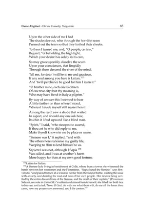 Dante Alighieri - Divine Comedy, Purgatorio 85
Upon the other side of me I had
The shades devout, who through the horrible seam
Pressed out the tears so that they bathed their cheeks.
To them I turned me, and, “O people, certain,”
Began I, “of beholding the high light,
Which your desire has solely in its care,
So may grace speedily dissolve the scum
Upon your consciences, that limpidly
Through them descend the river of the mind,
Tell me, for dear ’twill be to me and gracious,
If any soul among you here is Latian, 171
And ’twill perchance be good for him I learn it.”
“O brother mine, each one is citizen
Of one true city; but thy meaning is,
Who may have lived in Italy a pilgrim.”
By way of answer this I seemed to hear
A little farther on than where I stood,
Whereat I made myself still nearer heard.
Among the rest I saw a shade that waited
In aspect, and should any one ask how,
Its chin it lifted upward like a blind man.
“Spirit,” I said, “who stoopest to ascend,
If thou art he who did reply to me,
Make thyself known to me by place or name.
“Sienese was I,” it replied, “and with
The others here recleanse my guilty life,
Weeping to Him to lend himself to us.
Sapient I was not, although I Sapia 172
Was called, and I was at another’s harm
More happy far than at my own good fortune.
171
Latian for Italian.
172
A Sienese lady living in banishment at Colle, where from a tower she witnessed the
battle between her townsmen and the Florentines. “Sapia hated the Sienese,” says Ben-
venuto, “and placed herself at a window not far from the ﬁeld of battle, waiting the issue
with anxiety, and desiring the rout and ruin of her own people. Her desires being veri-
ﬁed by the entire discomﬁture of the Sienese, and the death of their captain,” (Provenzan
Salvani, see note in Canto XI.) “exultant and almost beside herself, she lifted her bold face
to heaven, and cried, ‘Now, O God, do with me what thou wilt, do me all the harm thou
canst; now my prayers are answered, and I die content.’ ”
 
