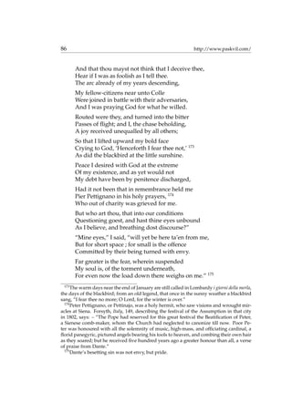 86 http://www.paskvil.com/
And that thou mayst not think that I deceive thee,
Hear if I was as foolish as I tell thee.
The arc already of my years descending,
My fellow-citizens near unto Colle
Were joined in battle with their adversaries,
And I was praying God for what he willed.
Routed were they, and turned into the bitter
Passes of ﬂight; and I, the chase beholding,
A joy received unequalled by all others;
So that I lifted upward my bold face
Crying to God, ‘Henceforth I fear thee not,’ 173
As did the blackbird at the little sunshine.
Peace I desired with God at the extreme
Of my existence, and as yet would not
My debt have been by penitence discharged,
Had it not been that in remembrance held me
Pier Pettignano in his holy prayers, 174
Who out of charity was grieved for me.
But who art thou, that into our conditions
Questioning goest, and hast thine eyes unbound
As I believe, and breathing dost discourse?”
“Mine eyes,” I said, “will yet be here ta’en from me,
But for short space ; for small is the offence
Committed by their being turned with envy.
Far greater is the fear, wherein suspended
My soul is, of the torment underneath,
For even now the load down there weighs on me.” 175
173
The warm days near the end of January are still called in Lombardy i giorni della merla,
the days of the blackbird; from an old legend, that once in the sunny weather a blackbird
sang, “I fear thee no more; O Lord, for the winter is over.”
174
Peter Pettignano, or Pettinajo, was a holy hermit, who saw visions and wrought mir-
acles at Siena. Forsyth, Italy, 149, describing the festival of the Assumption in that city
in 1802, says: – “The Pope had reserved for this great festival the Beatiﬁcation of Peter,
a Sienese comb-maker, whom the Church had neglected to canonize till now. Poor Pe-
ter was honoured with all the solemnity of music, high-mass, and ofﬁciating cardinal, a
ﬂorid panegyric, pictured angels bearing his tools to heaven, and combing their own hair
as they soared; but he received ﬁve hundred years ago a greater honour than all, a verse
of praise from Dante.”
175
Dante’s besetting sin was not envy, but pride.
 