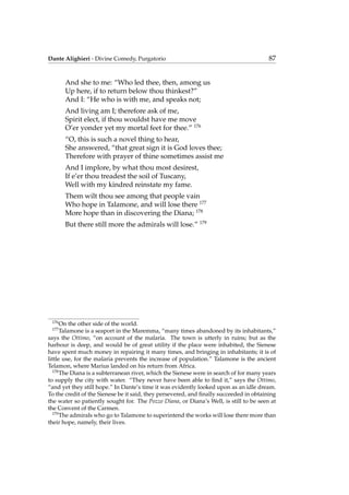 Dante Alighieri - Divine Comedy, Purgatorio 87
And she to me: “Who led thee, then, among us
Up here, if to return below thou thinkest?”
And I: “He who is with me, and speaks not;
And living am I; therefore ask of me,
Spirit elect, if thou wouldst have me move
O’er yonder yet my mortal feet for thee.” 176
“O, this is such a novel thing to hear,
She answered, “that great sign it is God loves thee;
Therefore with prayer of thine sometimes assist me
And I implore, by what thou most desirest,
If e’er thou treadest the soil of Tuscany,
Well with my kindred reinstate my fame.
Them wilt thou see among that people vain
Who hope in Talamone, and will lose there 177
More hope than in discovering the Diana; 178
But there still more the admirals will lose.” 179
176
On the other side of the world.
177
Talamone is a seaport in the Maremma, “many times abandoned by its inhabitants,”
says the Ottimo, “on account of the malaria. The town is utterly in ruins; but as the
harbour is deep, and would be of great utility if the place were inhabited, the Sienese
have spent much money in repairing it many times, and bringing in inhabitants; it is of
little use, for the malaria prevents the increase of population.” Talamone is the ancient
Telamon, where Marius landed on his return from Africa.
178
The Diana is a subterranean river, which the Sienese were in search of for many years
to supply the city with water. “They never have been able to ﬁnd it,” says the Ottimo,
“and yet they still hope.” In Dante’s time it was evidently looked upon as an idle dream.
To the credit of the Sienese be it said, they persevered, and ﬁnally succeeded in obtaining
the water so patiently sought for. The Pozzo Diana, or Diana’s Well, is still to be seen at
the Convent of the Carmen.
179
The admirals who go to Talamone to superintend the works will lose there more than
their hope, namely, their lives.
 