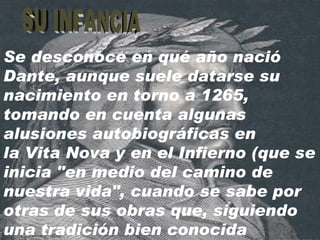 Se desconoce en qué año nació Dante, aunque suele datarse su nacimiento en torno a 1265, tomando en cuenta algunas alusiones autobiográficas en la Vita Nova y en el Infierno (que se inicia "en medio del camino de nuestra vida", cuando se sabe por otras de sus obras que, siguiendo una tradición bien conocida SU INFANCIA 