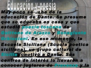     Muy poco se sabe de la educación de Dante. Se presume que se educaba en casa y que estudió  poesía   toscana  de Guittone  de  Arezzo  y  Bonagiunta   Orbicciani . En ese momento, la Escuela Siciliana (Scuola poetica siciliana), un grupo cultural de  Sicilia , cautivó a Dante. Sus centros de interés lo llevaron a conocer juglares de  Provenza  y la cultura  latina Educación y poesía 