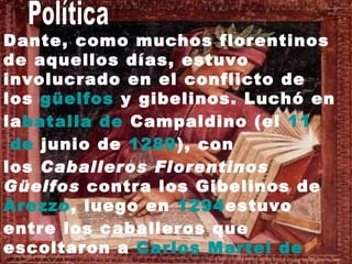   Dante, como muchos florentinos de aquellos días, estuvo involucrado en el conflicto de los  güelfos  y gibelinos . Luchó en la batalla  de  Campaldino  (el  11  de  junio  de  1289 ), con los  Caballeros Florentinos Güelfos  contra los Gibelinos de  Arezzo , luego en  1294 estuvo entre los caballeros que escoltaron a  Carlos   Martel  de  Anjou - Sicilia  (el hijo de  Carlos  I de  Sicilia ) mientras él estaba en  Florencia Política  
