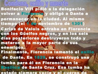     Bonifacio VIII pidió a la delegación volver a  Florencia  y obligó a Dante a permanecer en la ciudad. Al mismo tiempo (el  1  de  noviembre  de  1301 ) Carlos de Valois entraba en Florencia con los Güelfos negros, y en los seis días posteriores destruyeron todo y mataron a la mayor parte de sus enemigos. Finalmente, Florencia lamentó el  exilio  de Dante. En  1829 , se construyó una tumba para él en Florencia en la  Basílica  de Santa Cruz . Esa tumba ha estado siempre vacía y el cuerpo de Dante permanece en su tumba en  Rávena . El frente de su tumba en Florencia se lee  Onorate l'altissimo poeta  («Honrad al más alto poeta»).  Condena, exilio y muerte  