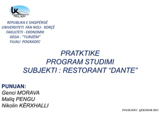 REPUBLIKA E SHQIPËRISË
UNIVERSITETI FAN NOLI- KORÇË
FAKULTETI - EKONOMIK
DEGA : “TURIZËM”
FILIALI POGRADEC
PRATKTIKE
PROGRAM STUDIMI
SUBJEKTI : RESTORANT “DANTE”
PUNUAN:
Genci MORAVA
Maliq PENGU
Nikolin KËRXHALLI
POGRADEC QERSHOR 2013
 