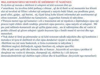 KLASIFIKIM SIPAS METODËS SË SHËRBIMIT TË NGRËNIES
Pa dyshim që metoda e shërbimit të ushqimit në këtë restorant ëhtë ajo
amerikane ku tavolina është pothuaj e shtruar , që do të thotë se në momentin kur klienti
ulet në tavolinë në fillim i ofrohet një antipastë e natyrës bukë fshati, ose prodhime gruri,
pastë ulliri, gjalpe , ujë burimi, etj, Gjatë kësaj kohe klienti informohet për asortimentet që
ofron restoranti , keshillohet me kamarierin , sygjerohen formula të ndryshme .
Porosia merret nga një kamarier i cili e transmeton atë në mjedisin e shpërndarjes sipas një
procesi tepër efektiv dmth rendtitja ,prioriteti sipas porosive, sipas natyrës së ushqimit . Më
pas janë ndihmës-kamarierët ata që sjellin pjatat entry , ato të ndërmjetme dhe në varësi të
peshës cilësorë që gëzon ushqimi i pjatës kryesore kjo e fundit mund të serviret dhe nga
menaxheri.
Nuk duhet të lëmë pa përmendur se në këtë restorant ndodh ndjeshëm dhe një kombinim i
metodave të tjera të shërbimit të cilat sipas dendurisë vijojnë si më poshte:
-Shërbimi rus (në raste banketesh, si festa evenimente te ndryshme )
-Shërbimi anglez( ditëlindjesh, ngjarje familiare etj, ushqim specifik)
-Dhe në pak raste qoftë dhe formale dhe ai francez , kryesisht në servirjen e peshkut të
shoqëruar me verëra të shtrenjta, shampanjë etj, shërbim ky i cili detyron
domosdoshmëritsht një shërbim tepër cilësor dhe të kualifikuar .(kryesisht nga menaxheri)
 