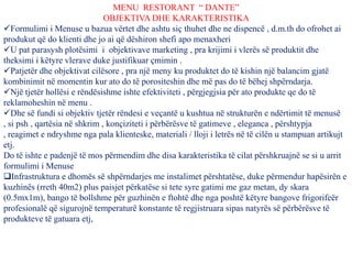 MENU RESTORANT “ DANTE”
OBJEKTIVA DHE KARAKTERISTIKA
Formulimi i Menuse u bazua vërtet dhe ashtu siç thuhet dhe ne dispencë , d.m.th do ofrohet ai
produkut që do klienti dhe jo ai që dëshiron shefi apo menaxheri
U pat parasysh plotësimi i objektivave marketing , pra krijimi i vlerës së produktit dhe
theksimi i këtyre vlerave duke justifikuar çmimin .
Patjetër dhe objektivat cilësore , pra një meny ku produktet do të kishin një balancim gjatë
kombinimit në momentin kur ato do të porositeshin dhe më pas do të bëhej shpërndarja.
Një tjetër hollësi e rëndësishme ishte efektiviteti , përgjegjsia për ato produkte qe do të
reklamoheshin në menu .
Dhe së fundi si objektiv tjetër rëndesi e veçantë u kushtua në strukturën e ndërtimit të menusë
, si psh , qartësia në shkrim , konçiziteti i përbërësve të gatimeve , eleganca , përshtypja
, reagimet e ndryshme nga pala klienteske, materiali / lloji i letrës në të cilën u stampuan artikujt
etj.
Do të ishte e padenjë të mos përmendim dhe disa karakteristika të cilat përshkruajnë se si u arrit
formulimi i Menuse
Infrastruktura e dhomës së shpërndarjes me instalimet përshtatëse, duke përmendur hapësirën e
kuzhinës (rreth 40m2) plus paisjet përkatëse si tete syre gatimi me gaz metan, dy skara
(0.5mx1m), bango të bollshme për guzhinën e ftohtë dhe nga poshtë këtyre bangove frigorifeër
profesionalë që sigurojnë temperaturë konstante të regjistruara sipas natyrës së përbërësve të
produkteve të gatuara etj,
 