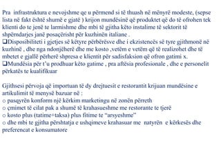 Pra infrastruktura e nevojshme qe u përmend si të thuash në mënyrë modeste, (sepse
lista në fakt është shumë e gjatë ) krijon mundësinë që produktet që do të ofrohen tek
klienti do te jenë te larmishme dhe mbi të gjitha këto instalime të sektorit të
shpërndarjes janë posaçërisht për kuzhinën italiane .
Disposibiliteti i gjetjes së këtyre përbërësve dhe i ekzistencës së tyre gjithmonë në
kuzhinë , dhe nga ndonjëherë dhe me kosto ,vetëm e vetëm që të realizohet dhe të
mbetet e gjallë përherë shpresa e klientit për sadisfaksion që ofron gatimi x.
Mundësia për t’u prodhuar këto gatime , pra aftësia profesionale , dhe e personelit
përkatës te kualifikuar
Gjithsesi përvoja që importuan të dy drejtuesit e restorantit krijuan mundësine e
artikulimit të menysë bazuar në :
o pasqyrën konform një kërkim marketingu në zonën përreth
o çmimet të cilat pak a shumë të krahasueshme me restorante te tjerë
o kosto plus (tatime+taksa) plus fitime te “arsyeshme”
o dhe mbi te gjitha përshtatja e ushqimeve krahasuar me natyrën e kërkesës dhe
preferencat e konsumatore
 