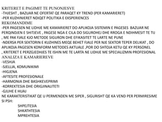 KRITERET E PAGIMIT TE PUNONJESVE
-THJESHT , BAZUAR NE OFERTAT QE PARAQET KY TREND (PER KAMARIERET)
-PER KUZHINIERET NDIQET POLITIKA E EKSPERIENCES
REKOMANDIME
-PER PAGESEN NE LIDHJE ME KAMARIERET DO APLIKOJA SISTEMIN E PAGESES BAZUAR NE
PERQINDJEN E SHITJEVE , PAGESE NGA E CILA DO SIGUROHEJ DHE RROGA E NDIHMESIT TE TIJ
, ME PAK FJALE KJO METODE SIGURON DHE EFIKASITET TE LARTE NE PUNE
-NDERSA PER SEKTORIN E KUZHINES MEQE BEHET FJALE PER NJE SEKTOR TEPER DELIKAT , DO
APLIKOJA PAGESEN KONFORM METODES AKTUALE ,POR DO SHTOJA KETU QE KY PERSONEL
, KRITERET E PERZGJEDHJES TE ISHIN ME TE LARTA NE LIDHJE ME SPECIALIZMIN PROFESIONAL
ANALIZA E KAMARIEREVE
-VESHJA
-SJELLJA, KOMUNIKIMI
-HIGJENA
-AFTESITE PROFESIONALE
-HARMONIA DHE BASHKEVEPRIMI
-KORREKTESIA DHE ORIGJINALITETI
-GJUHE E HUAJ
NE KARAKTERISTIKAT QE U PERMENDEN ME SIPER , SIGURISHT QE KA VEND PER PERMIRESIME
SI PSH:
SHPEJTESIA
SHKATHTESIA
MPREHTESIA
 