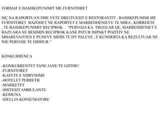 FORMAT E BASHKEPUNIMIT ME FURNITORET
SIÇ NA RAPORTUAN DHE VETE DREJTUESIT E RESTORANTIT , BASHKEPUNIMI ME
FURNITORET BAZOHET NE RAPORTET E MARREDHENIEVE TE MIRA , KORREKTE
, TE BASHKEPUNIMIT RECIPROK . “PERVOJA KA TREGUAR QE, MARREDHENIET E
BAZUARA NE BESIMIN RECIPROK KANE PATUR IMPAKT POZITIV NE
MBAREVAJTJEN E PUNEVE MIDIS TE DY PALEVE , E KUNDERTA KA REZULTUAR NE
NJE PERVOJE TE HIDHUR “
KONKURRENCA
-KONKURRENTET TANE JANE TE GJITHE!
-FURNITORET
-KAFETE E NDRYSHME
-HOTELET PERRETH
-MARKETET
-SHITESIT AMBULANTE
-KOMUNA
-SJELLJA KONSUMATORE
 