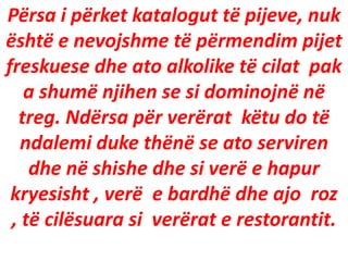 Përsa i përket katalogut të pijeve, nuk
është e nevojshme të përmendim pijet
freskuese dhe ato alkolike të cilat pak
a shumë njihen se si dominojnë në
treg. Ndërsa për verërat këtu do të
ndalemi duke thënë se ato serviren
dhe në shishe dhe si verë e hapur
kryesisht , verë e bardhë dhe ajo roz
, të cilësuara si verërat e restorantit.
 