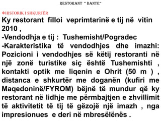 RESTORANT “ DANTE”
HISTORIK I SHKURTËR
Ky restorant filloi veprimtarinë e tij në vitin
2010 ,
-Vendodhja e tij : Tushemisht/Pogradec
-Karakteristika të vendodhjes dhe imazhi:
Pozicioni i vendodhjes së këtij restoranti në
një zonë turistike siç është Tushemishti ,
kontakti optik me liqenin e Ohrit (50 m ) ,
distanca e shkurtër me doganën (kufiri me
Maqedoninë/FYROM) bëjnë të mundur që ky
restorant në lidhje me përmbajtjen e zhvillimit
të aktivitetit të tij të gëzojë një imazh , nga
impresionues e deri në mbresëlënës .
 