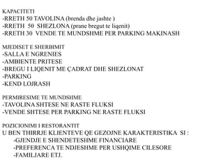 KAPACITETI
-RRETH 50 TAVOLINA (brenda dhe jashte )
-RRETH 50 SHEZLONA (prane bregut te liqenit)
-RRETH 30 VENDE TE MUNDSHME PER PARKING MAKINASH
MJEDISET E SHERBIMIT
-SALLA E NGRENIES
-AMBIENTE PRITESE
-BREGU I LIQENIT ME ÇADRAT DHE SHEZLONAT
-PARKING
-KEND LOJRASH
PERMIRESIME TE MUNDSHME
-TAVOLINA SHTESE NE RASTE FLUKSI
-VENDE SHTESE PER PARKING NE RASTE FLUKSI
POZICIONIMI I RESTORANTIT
U BEN THIRRJE KLIENTEVE QE GEZOJNE KARAKTERISTIKA SI :
-GJENDJE E SHENDETESHME FINANCIARE
-PREFERENCA TE NDJESHME PER USHQIME CILESORE
-FAMILJARE ETJ.
 