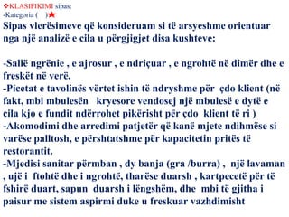 KLASIFIKIMI sipas:
-Kategoria ( )
Sipas vlerësimeve që konsideruam si të arsyeshme orientuar
nga një analizë e cila u përgjigjet disa kushteve:
-Sallë ngrënie , e ajrosur , e ndriçuar , e ngrohtë në dimër dhe e
freskët në verë.
-Picetat e tavolinës vërtet ishin të ndryshme për çdo klient (në
fakt, mbi mbulesën kryesore vendosej një mbulesë e dytë e
cila kjo e fundit ndërrohet pikërisht për çdo klient të ri )
-Akomodimi dhe arredimi patjetër që kanë mjete ndihmëse si
varëse palltosh, e përshtatshme për kapacitetin pritës të
restorantit.
-Mjedisi sanitar përmban , dy banja (gra /burra) , një lavaman
, ujë i ftohtë dhe i ngrohtë, tharëse duarsh , kartpecetë për të
fshirë duart, sapun duarsh i lëngshëm, dhe mbi të gjitha i
paisur me sistem aspirmi duke u freskuar vazhdimisht
 