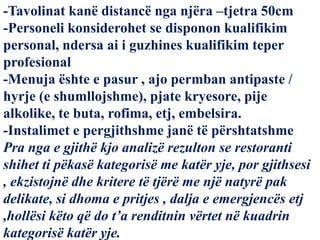 -Tavolinat kanë distancë nga njëra –tjetra 50cm
-Personeli konsiderohet se disponon kualifikim
personal, ndersa ai i guzhines kualifikim teper
profesional
-Menuja ështe e pasur , ajo permban antipaste /
hyrje (e shumllojshme), pjate kryesore, pije
alkolike, te buta, rofima, etj, embelsira.
-Instalimet e pergjithshme janë të përshtatshme
Pra nga e gjithë kjo analizë rezulton se restoranti
shihet ti pëkasë kategorisë me katër yje, por gjithsesi
, ekzistojnë dhe kritere të tjërë me një natyrë pak
delikate, si dhoma e pritjes , dalja e emergjencës etj
,hollësi këto që do t’a renditnin vërtet në kuadrin
kategorisë katër yje.
 