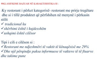 KLASIFIKIME BAZUAR NË KARAKTERISTIKA SI :
-Ky restorant i përket kategorisë- restorant me prirje tregëtare
dhe si i tillë produktet që përfshihen në menynë i përkasin
stilit
 tradicional ku
shërbimi është i kujdesshëm
ushqimi është cilësor
Tipi i cili e cilëson si :
Restorant me ndjeshmëri të vaktit të kënaqësisë me 29%
Dhe një përqindje paksa informuese të vakteve të të ftuarve
dhe takime pune
 