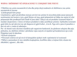 SIPAS SHËRBIMIT NË OPERACIONET E USHQIMIT DHE PIJEVE
Shërbim me çmim mesatarisht të ulta dhe prirje drejt tendencës së shërbimeve me çmim
mesatarisht të mesme
Çnënkuptojnë këto prirje:
Llojshmëria e gjërë që përmban menyja serviret me çmime të arsyeshme,duke pasur parasysh
asortimentet me koston e tyre, gjatë blerjes në treg, gjatë përpunimit në lidhje me mjetet të cilat
përpunojnë dhe prodhojnë këto lëndë të para duke i kthyer ato në produkte restoranti bëjnë të
mundur ekspozimin e vlerave të këtyre produkteve duke justifikuar çmimin. Gjithashtu restoranti
gjatë ditës ka një aktivitet me një diapazon të gjërë kohor , d.m.th. Nga orët e para të paradites e
deri në orët e vonëta të mbrëmjes .
Por në shumë raste ekziston mundësia për organizim banketesh, ku përdoren ushqime dhe pije
përkatëse, ku shërbimi ofrohet i përshtatur sipas natyrës së mjedisit që karakterizon nje event.
Përpjekjet janë të dukshme
Klienti mirëpritet
Personeli zotëron në një nivel të kënaqshëm njohuri rreth veprimtarisë së restoranit
Bëhet e pamundura të mos ndodhin keqkuptime, konflikte duke u trajtuar këto situata me
shkathtësi, zgjuarsi , dhe takt.
 