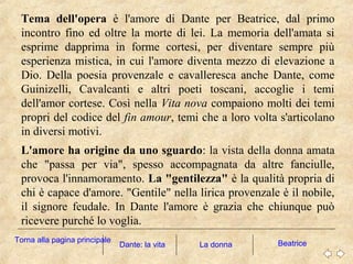 Tema dell'opera è l'amore di Dante per Beatrice, dal primo
incontro fino ed oltre la morte di lei. La memoria dell'amata si
esprime dapprima in forme cortesi, per diventare sempre più
esperienza mistica, in cui l'amore diventa mezzo di elevazione a
Dio. Della poesia provenzale e cavalleresca anche Dante, come
Guinizelli, Cavalcanti e altri poeti toscani, accoglie i temi
dell'amor cortese. Così nella Vita nova compaiono molti dei temi
propri del codice del fin amour, temi che a loro volta s'articolano
in diversi motivi.
L'amore ha origine da uno sguardo: la vista della donna amata
che "passa per via", spesso accompagnata da altre fanciulle,
provoca l'innamoramento. La "gentilezza" è la qualità propria di
chi è capace d'amore. "Gentile" nella lirica provenzale è il nobile,
il signore feudale. In Dante l'amore è grazia che chiunque può
ricevere purché lo voglia.
La donna BeatriceDante: la vita
Torna alla pagina principale
 