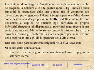 L'amante rende omaggio all'amata con i versi della sua poesia che
ne elogiano la bellezza e le alte qualità morali. Egli indica a tutta
l'umanità la grandezza della sua donna, ma si comporta con
discrezione proteggendone l'identità.Sceglie perciò un'altra donna
come destinataria dei propri versi. L'effetto della contemplazione
dell'amata è duplice nell'amante: egli considera la propria
inferiorità rispetto a lei, disperando di poter mai raggiungere la sua
perfezione morale. Ma nello stesso tempo la visione che si para
davanti all'uomo gli conferma la via da seguire per la salvazione
della propria anima e gli dà la speranza della vita eterna.
Due temi sono particolarmente originali nella Vita nova sono:
•il saluto della donna amata.
Esso è insieme segno della sua benevolenza e pegno di
salvezza eterna.
La donna BeatriceDante: la vita
Torna alla pagina principale
 