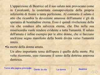 L'apparizione di Beatrice ed il suo saluto non provocano come
in Cavalcanti, la costernata consapevolezza della propria
inferiorità di fronte a tanta perfezione. Al contrario il saluto è
atto che ricambia la devozione amorosa dell'amante e gli dà
speranza di beatitudine eterna. Esso è quindi rivelazione della
via che conduce alla salvezza eterna, che Dio nella sua
misericordia vuole rendere evidente a tutta l'umanità. Il saluto
dell'amata è infine esempio per le altre donne, che si facciano
anch'esse segno manifesto della bontà divina verso l'umanità
intera.
•la morte della donna amata.
Un altro importante tema dell'opera è quello della morte. Più
volte ricorrente, esso riassume il senso della dottrina amorosa
dantesca.
La donna BeatriceDante: la vita
Torna alla pagina principale
 
