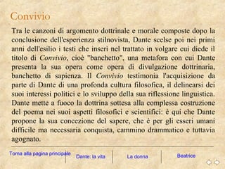 Tra le canzoni di argomento dottrinale e morale composte dopo la
conclusione dell'esperienza stilnovista, Dante scelse poi nei primi
anni dell'esilio i testi che inserì nel trattato in volgare cui diede il
titolo di Convivio, cioè "banchetto", una metafora con cui Dante
presenta la sua opera come opera di divulgazione dottrinaria,
banchetto di sapienza. Il Convivio testimonia l'acquisizione da
parte di Dante di una profonda cultura filosofica, il delinearsi dei
suoi interessi politici e lo sviluppo della sua riflessione linguistica.
Dante mette a fuoco la dottrina sottesa alla complessa costruzione
del poema nei suoi aspetti filosofici e scientifici: è qui che Dante
propone la sua concezione del sapere, che è per gli esseri umani
difficile ma necessaria conquista, cammino drammatico e tuttavia
agognato.
Convivio
La donna BeatriceDante: la vita
Torna alla pagina principale
 